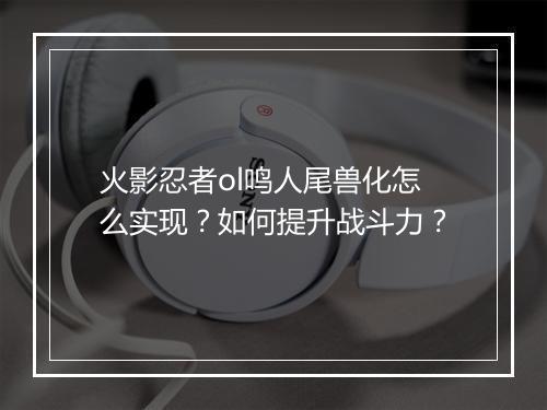 火影忍者ol鸣人尾兽化怎么实现？如何提升战斗力？
