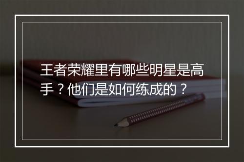 王者荣耀里有哪些明星是高手？他们是如何练成的？