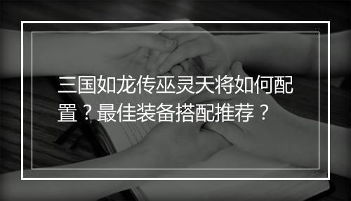三国如龙传巫灵天将如何配置？最佳装备搭配推荐？