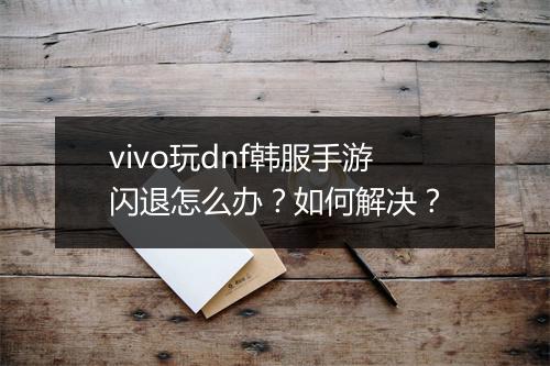 vivo玩dnf韩服手游闪退怎么办？如何解决？