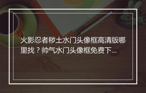 火影忍者秽土水门头像框高清版哪里找?帅气水门头像框免费下载?