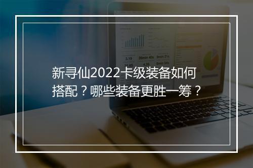 新寻仙2022卡级装备如何搭配？哪些装备更胜一筹？