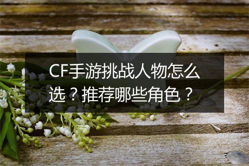 CF手游挑战人物怎么选?推荐哪些角色?