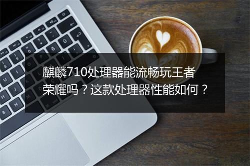 麒麟710处理器能流畅玩王者荣耀吗？这款处理器性能如何？