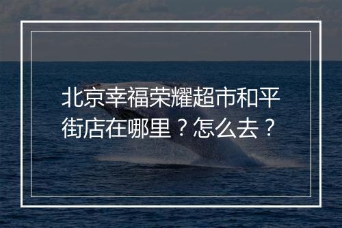 北京幸福荣耀超市和平街店在哪里?怎么去?