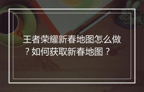 王者荣耀新春地图怎么做?如何获取新春地图?