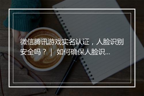 微信腾讯游戏实名认证,人脸识别安全吗?| 如何确保人脸识别安全?
