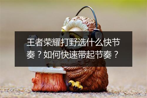 王者荣耀打野选什么快节奏?如何快速带起节奏?