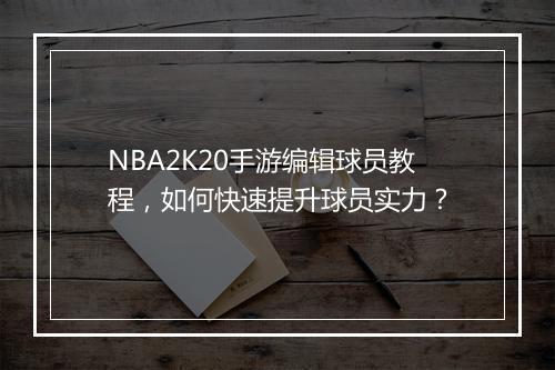 NBA2K20手游编辑球员教程，如何快速提升球员实力？