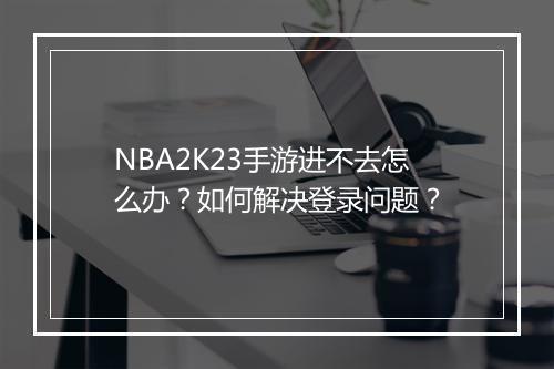 NBA2K23手游进不去怎么办？如何解决登录问题？