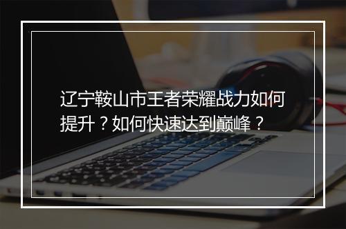 辽宁鞍山市王者荣耀战力如何提升？如何快速达到巅峰？