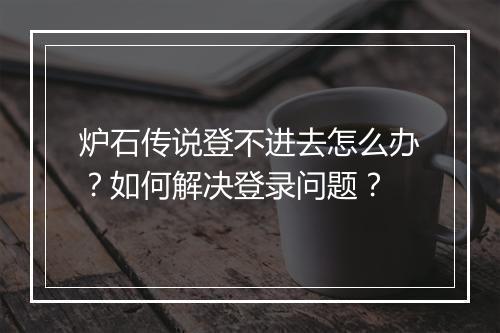炉石传说登不进去怎么办？如何解决登录问题？