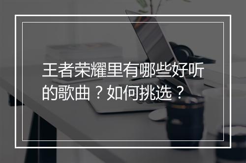 王者荣耀里有哪些好听的歌曲？如何挑选？
