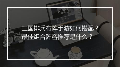 三国排兵布阵手游如何搭配？最佳组合阵容推荐是什么？