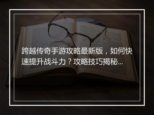 跨越传奇手游攻略最新版,如何快速提升战斗力?攻略技巧揭秘!