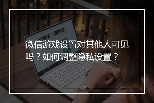微信游戏设置对其他人可见吗?如何调整隐私设置?