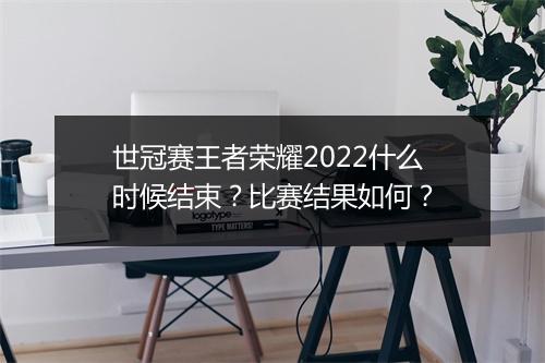 世冠赛王者荣耀2022什么时候结束?比赛结果如何?