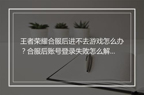 王者荣耀合服后进不去游戏怎么办?合服后账号登录失败怎么解决?