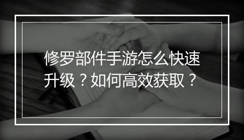 修罗部件手游怎么快速升级?如何高效获取?