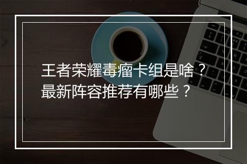 王者荣耀毒瘤卡组是啥？最新阵容推荐有哪些？