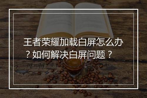 王者荣耀加载白屏怎么办?如何解决白屏问题?