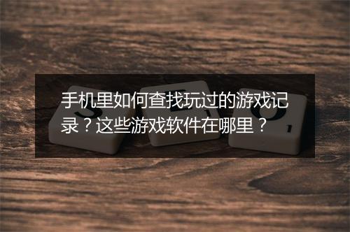 手机里如何查找玩过的游戏记录?这些游戏软件在哪里?