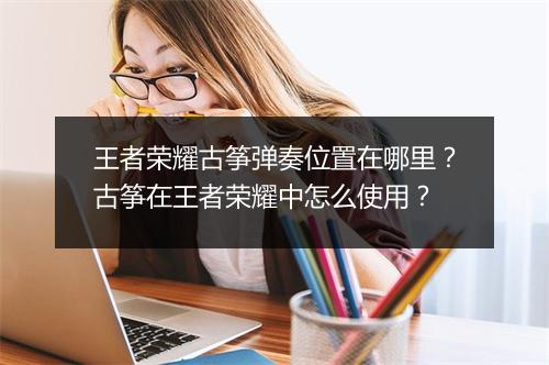 王者荣耀古筝弹奏位置在哪里?古筝在王者荣耀中怎么使用?