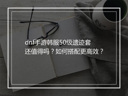 dnf手游韩服50级遗迹套还值得吗？如何搭配更高效？