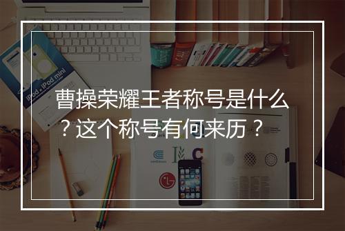 曹操荣耀王者称号是什么?这个称号有何来历?