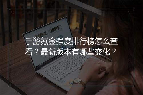 手游氪金强度排行榜怎么查看？最新版本有哪些变化？