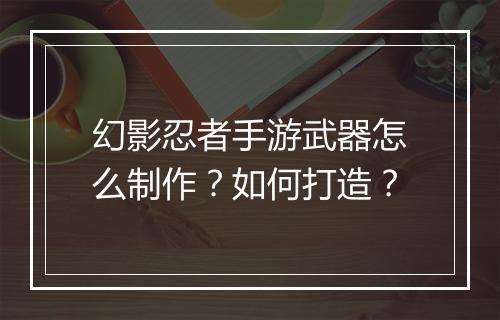 幻影忍者手游武器怎么制作？如何打造？