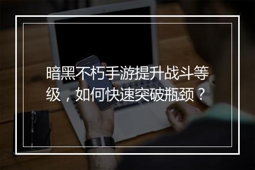 暗黑不朽手游提升战斗等级,如何快速突破瓶颈?