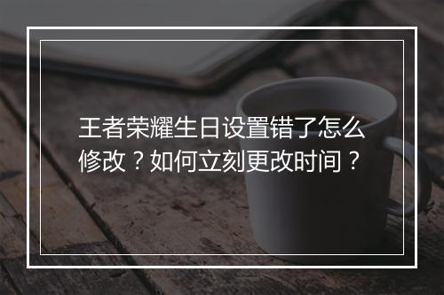 王者荣耀生日设置错了怎么修改？如何立刻更改时间？