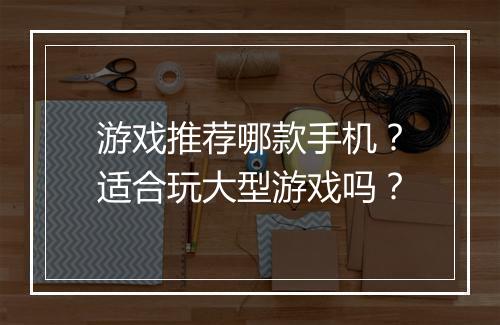 游戏推荐哪款手机？适合玩大型游戏吗？