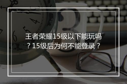 王者荣耀15级以下能玩吗？15级后为何不能登录？