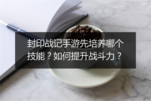封印战记手游先培养哪个技能？如何提升战斗力？
