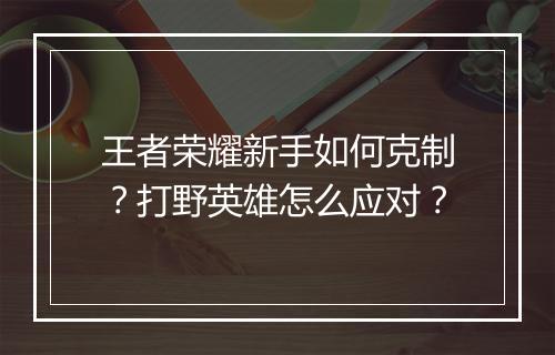 王者荣耀新手如何克制？打野英雄怎么应对？
