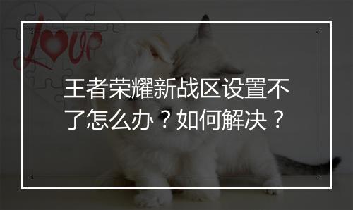 王者荣耀新战区设置不了怎么办？如何解决？