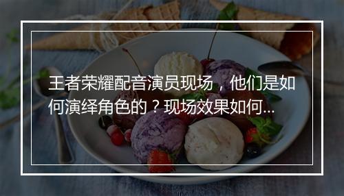 王者荣耀配音演员现场，他们是如何演绎角色的？现场效果如何？