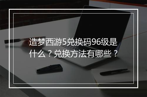 造梦西游5兑换码96级是什么？兑换方法有哪些？