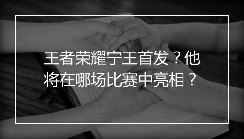 王者荣耀宁王首发？他将在哪场比赛中亮相？