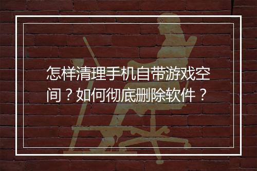 怎样清理手机自带游戏空间？如何彻底删除软件？