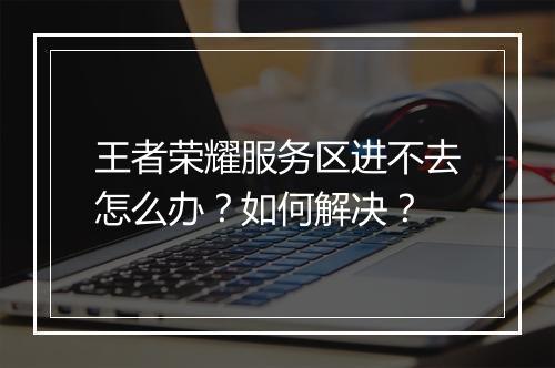 王者荣耀服务区进不去怎么办?如何解决?