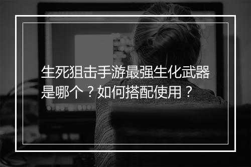 生死狙击手游最强生化武器是哪个？如何搭配使用？