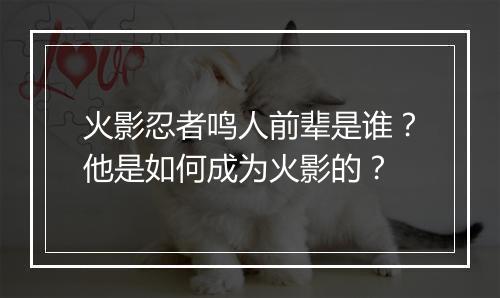 火影忍者鸣人前辈是谁？他是如何成为火影的？