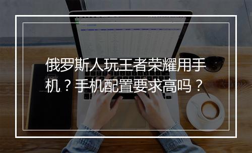 俄罗斯人玩王者荣耀用手机？手机配置要求高吗？