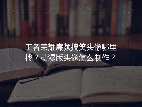 王者荣耀廉颇搞笑头像哪里找？动漫版头像怎么制作？