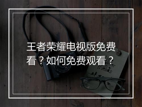 王者荣耀电视版免费看？如何免费观看？