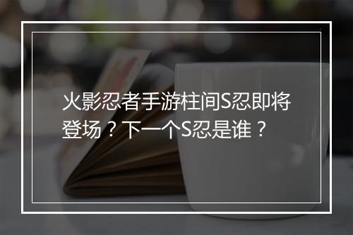 火影忍者手游柱间S忍即将登场？下一个S忍是谁？