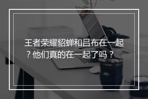 王者荣耀貂蝉和吕布在一起？他们真的在一起了吗？